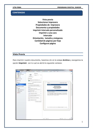UTN-FRBA PROGRAMA DIGITAL JUNIOR
1
Vista previa
Seleccionar impresora
Propiedades de impresora
Documento y propiedades
Imprimir intervalo personalizado
Imprimir a una cara
Intercalar
Orientación, tamaño y márgenes
Cantidad de páginas por hoja
Configurar página
Vista Previa
Para imprimir nuestro documento, hacemos clic en la solapa Archivo y escogemos la
opción Imprimir con lo cual se abrirá la siguiente ventana:
CONTENIDO
 