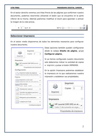 UTN-FRBA PROGRAMA DIGITAL JUNIOR
2
En el sector derecho veremos una Vista Previa de las páginas que conforman nuestro
documento, podemos recorrerlas utilizando el botón que se encuentra en la parte
inferior de la misma. Además podremos modificar el Zoom para agrandar o achicar
la imagen de la vista previa.
Seleccionar Impresora
En el sector medio disponemos de todos los elementos necesarios para configurar
nuestro documento.
Estas opciones también pueden configurarse
desde la solapa Diseño de página, grupo
Configurar página.
Si ya hemos configurado nuestro documento
solo deberemos indicar la cantidad de copias
a imprimir y pulsar el botón IMPRIMIR.
En la opción Impresora podremos establecer
la impresora en la que realizaremos nuestra
impresión y establecer sus propiedades.
 