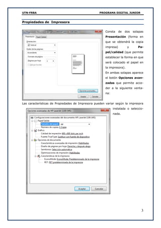 UTN-FRBA PROGRAMA DIGITAL JUNIOR
3
Propiedades de Impresora
Consta de dos solapas
Presentación (forma en
que se obtendrá la copia
impresa) y Pa-
pel/calidad (que permite
establecer la forma en que
será colocado el papel en
la impresora).
En ambas solapas aparece
el botón Opciones avan-
zadas que permite acce-
der a la siguiente venta-
na:
Las características de Propiedades de Impresora pueden variar según la impresora
instalada o seleccio-
nada.
 
