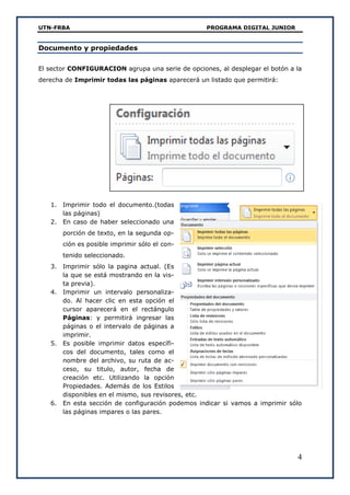 UTN-FRBA PROGRAMA DIGITAL JUNIOR
4
Documento y propiedades
El sector CONFIGURACION agrupa una serie de opciones, al desplegar el botón a la
derecha de Imprimir todas las páginas aparecerá un listado que permitirá:
1. Imprimir todo el documento.(todas
las páginas)
2. En caso de haber seleccionado una
porción de texto, en la segunda op-
ción es posible imprimir sólo el con-
tenido seleccionado.
3. Imprimir sólo la pagina actual. (Es
la que se está mostrando en la vis-
ta previa).
4. Imprimir un intervalo personaliza-
do. Al hacer clic en esta opción el
cursor aparecerá en el rectángulo
Páginas: y permitirá ingresar las
páginas o el intervalo de páginas a
imprimir.
5. Es posible imprimir datos específi-
cos del documento, tales como el
nombre del archivo, su ruta de ac-
ceso, su titulo, autor, fecha de
creación etc. Utilizando la opción
Propiedades. Además de los Estilos
disponibles en el mismo, sus revisores, etc.
6. En esta sección de configuración podemos indicar si vamos a imprimir sólo
las páginas impares o las pares.
 
