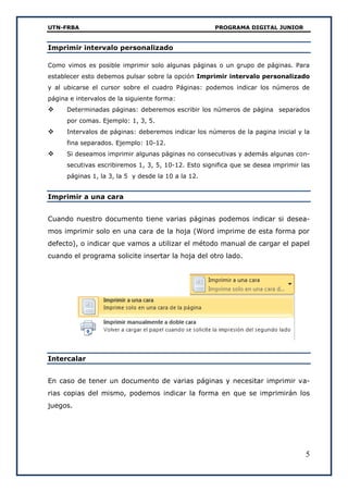 UTN-FRBA PROGRAMA DIGITAL JUNIOR
5
Imprimir intervalo personalizado
Como vimos es posible imprimir solo algunas páginas o un grupo de páginas. Para
establecer esto debemos pulsar sobre la opción Imprimir intervalo personalizado
y al ubicarse el cursor sobre el cuadro Páginas: podemos indicar los números de
página e intervalos de la siguiente forma:
 Determinadas páginas: deberemos escribir los números de página separados
por comas. Ejemplo: 1, 3, 5.
 Intervalos de páginas: deberemos indicar los números de la pagina inicial y la
fina separados. Ejemplo: 10-12.
 Si deseamos imprimir algunas páginas no consecutivas y además algunas con-
secutivas escribiremos 1, 3, 5, 10-12. Esto significa que se desea imprimir las
páginas 1, la 3, la 5 y desde la 10 a la 12.
Imprimir a una cara
Cuando nuestro documento tiene varias páginas podemos indicar si desea-
mos imprimir solo en una cara de la hoja (Word imprime de esta forma por
defecto), o indicar que vamos a utilizar el método manual de cargar el papel
cuando el programa solicite insertar la hoja del otro lado.
Intercalar
En caso de tener un documento de varias páginas y necesitar imprimir va-
rias copias del mismo, podemos indicar la forma en que se imprimirán los
juegos.
 