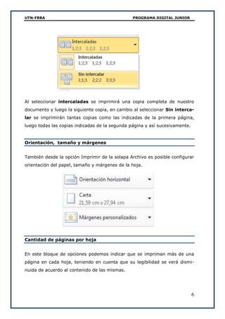 UTN-FRBA PROGRAMA DIGITAL JUNIOR
6
Al seleccionar intercaladas se imprimirá una copia completa de nuestro
documento y luego la siguiente copia, en cambio al seleccionar Sin interca-
lar se imprimirán tantas copias como las indicadas de la primera página,
luego todas las copias indicadas de la segunda página y así sucesivamente.
Orientación, tamaño y márgenes
También desde la opción Imprimir de la solapa Archivo es posible configurar
orientación del papel, tamaño y márgenes de la hoja.
Cantidad de páginas por hoja
En este bloque de opciones podemos indicar que se impriman más de una
página en cada hoja, teniendo en cuenta que su legibilidad se verá dismi-
nuida de acuerdo al contenido de las mismas.
 