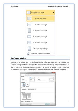 UTN-FRBA PROGRAMA DIGITAL JUNIOR
7
Configurar página
Finalmente al pulsar sobre el botón Configurar página accedemos a la ventana que
permite configurar todos los aspectos de nuestro documento, deberemos tener en
cuenta que es la misma ventana que se abre al utilizar la solapa Diseño de página,
grupo configurar página y desplegar la flecha a la derecha del nombre del grupo.
 