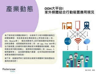 家外媒體 x iBeacon
相較於傳統定點靜態展示的看板，現在有許多交通媒體的創新看板已經能夠搭配 iBeacon 藍芽訊息互動
功能，主動推播行銷資訊到消費者手機上，不但能吸引消費者拿出手機進一步與廣告看板互動，延長消
費者與看板互動停留的時間，更能夠進一步將內容訊息傳送到手機上，跟著消費者一起移動。
消費者只要開啟藍芽功能，即可收到看板與iBeacon推播的相關活動資訊或優惠訊息。目前桃園機場、高
雄小港機場、部分台北捷運燈箱，以及部分北市、中市街道傢俱皆能配合 iBeacon 功能。這種將傳統定
點家外廣告資訊轉為行動資訊的技術，若能再搭配整個家外場域規劃進行內容包覆，將使得消費者不論
抬頭還是低頭都有機會接觸到行銷訊息，品牌訊息之曝光能見度更可能達到百分百。
交通場域實體廣告看板 iBeacon藍芽訊息推播 消費者點擊瀏覽
1 2 3
實際案例：《星際大戰：原力覺醒》電影票券抽獎活動
Step 1：找到「光劍公車亭」
Step 2：透過ibeacon與藍芽功能接收到該活動訊息
Step 3：填寫抽獎資訊
圖片來源：合和國際
 