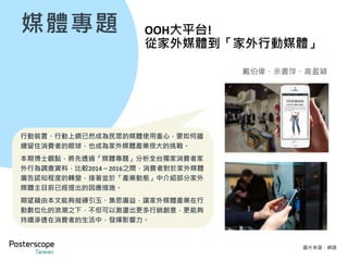 行動+互動+體驗是未來OOH的趨勢
7
博士觀點：
在家外廣告宣傳策略上，建議品牌廣告主可以營
造出讓消費者被Campaign包覆的感覺。使得消費
者不論低頭、抬頭都可以看到廣告主要傳遞的資
訊，不但可累積接觸頻次，也可以透過家外版位
與行動裝置兩個不同視角互補廣告內容。
再搭配APP、社群、遊戲等透過行動裝置進行的互
動行為，就能加深消費者對於廣告內容與品牌訊
息的涉入程度。
未來，若能再進一步串聯家外媒體與行動支付，
直接完成O2O最後一哩路也將更方便、輕鬆。
2016有52%的消費者表示可以
跟電腦/手機/遊戲機的互動的廣
告會吸引注意
2016有54%的消費者表示可以
參與社群互動任務的體驗性廣告
會吸引注意
較2014年
+14%
較2014年
+15%
博士觀點：
如前所述，家外媒體和行動裝置的串聯將是未來
發展最佳策略。對廣告主及家外媒體營運者而言，
須思考如何將固定的家外媒體內容資訊，延伸到
消費者手上的行動裝置讓消費者帶著移動，或是
直接和固定的家外點位進行互動，而互動內容也
建議最好是和社群、遊戲有關，方能引發消費者
的興趣。
Data Source: 2014、2016 OCS Survey, sample size: 3,245／3,050
**The figures are from the question “Factors for noticing OOH”**
 