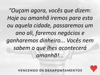 “Ouçam agora, vocês que dizem:
Hoje ou amanhã iremos para esta
ou aquela cidade, passaremos um
ano ali, faremos negócios e
ganharemos dinheiro... Vocês nem
sabem o que lhes acontecerá
amanhã!...
 