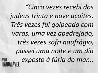 “Cinco vezes recebi dos
judeus trinta e nove açoites.
Três vezes fui golpeado com
varas, uma vez apedrejado,
três vezes sofri naufrágio,
passei uma noite e um dia
exposto à fúria do mar...
 