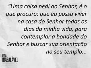 “Uma coisa pedi ao Senhor, é o
que procuro: que eu possa viver
na casa do Senhor todos os
dias da minha vida, para
contemplar a bondade do
Senhor e buscar sua orientação
no seu templo...
 