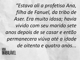“Estava ali a profetisa Ana,
filha de Fanuel, da tribo de
Aser. Era muito idosa; havia
vivido com seu marido sete
anos depois de se casar e então
permanecera viúva até a idade
de oitenta e quatro anos...
 