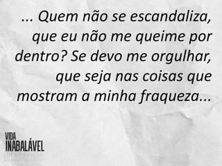... Quem não se escandaliza,
que eu não me queime por
dentro? Se devo me orgulhar,
que seja nas coisas que
mostram a minha fraqueza...
 