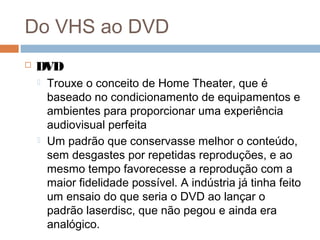 Do VHS ao DVD


DVD




Trouxe o conceito de Home Theater, que é
baseado no condicionamento de equipamentos e
ambientes para proporcionar uma experiência
audiovisual perfeita
Um padrão que conservasse melhor o conteúdo,
sem desgastes por repetidas reproduções, e ao
mesmo tempo favorecesse a reprodução com a
maior fidelidade possível. A indústria já tinha feito
um ensaio do que seria o DVD ao lançar o
padrão laserdisc, que não pegou e ainda era
analógico.

 
