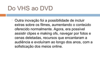 Do VHS ao DVD


Outra inovação foi a possibilidade de incluir
extras sobre os filmes, aumentando o conteúdo
oferecido normalmente. Agora, era possível
assistir clipes e making ofs, navegar por fotos e
cenas deletadas, recursos que encantaram a
audiência e evoluíram ao longo dos anos, com a
sofisticação dos meios online.

 