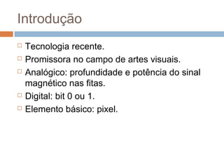 Introdução







Tecnologia recente.
Promissora no campo de artes visuais.
Analógico: profundidade e potência do sinal
magnético nas fitas.
Digital: bit 0 ou 1.
Elemento básico: pixel.

 