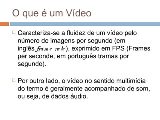 O que é um Vídeo




Caracteriza-se a fluidez de um vídeo pelo
número de imagens por segundo (em
inglês fra m e ra te ), exprimido em FPS (Frames
per seconde, em português tramas por
segundo). 
Por outro lado, o vídeo no sentido multimídia
do termo é geralmente acompanhado de som,
ou seja, de dados áudio.

 