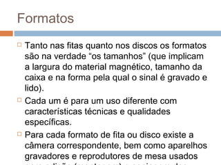 Formatos






Tanto nas fitas quanto nos discos os formatos
são na verdade “os tamanhos” (que implicam
a largura do material magnético, tamanho da
caixa e na forma pela qual o sinal é gravado e
lido).
Cada um é para um uso diferente com
características técnicas e qualidades
específicas.
Para cada formato de fita ou disco existe a
câmera correspondente, bem como aparelhos
gravadores e reprodutores de mesa usados

 