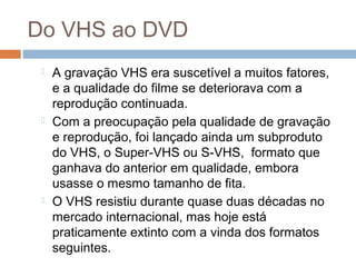 Do VHS ao DVD






A gravação VHS era suscetível a muitos fatores,
e a qualidade do filme se deteriorava com a
reprodução continuada.
Com a preocupação pela qualidade de gravação
e reprodução, foi lançado ainda um subproduto
do VHS, o Super-VHS ou S-VHS,  formato que
ganhava do anterior em qualidade, embora
usasse o mesmo tamanho de fita.
O VHS resistiu durante quase duas décadas no
mercado internacional, mas hoje está
praticamente extinto com a vinda dos formatos
seguintes.

 