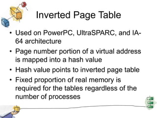 Inverted Page Table
• Used on PowerPC, UltraSPARC, and IA-
64 architecture
• Page number portion of a virtual address
is mapped into a hash value
• Hash value points to inverted page table
• Fixed proportion of real memory is
required for the tables regardless of the
number of processes
 
