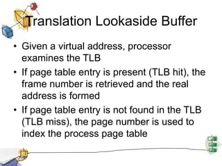 Translation Lookaside Buffer
• Given a virtual address, processor
examines the TLB
• If page table entry is present (TLB hit), the
frame number is retrieved and the real
address is formed
• If page table entry is not found in the TLB
(TLB miss), the page number is used to
index the process page table
 