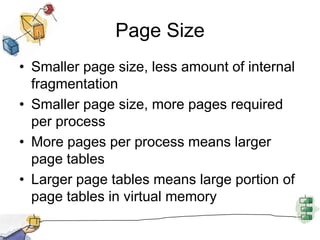 Page Size
• Smaller page size, less amount of internal
fragmentation
• Smaller page size, more pages required
per process
• More pages per process means larger
page tables
• Larger page tables means large portion of
page tables in virtual memory
 