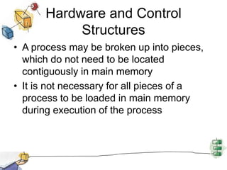 Hardware and Control
Structures
• A process may be broken up into pieces,
which do not need to be located
contiguously in main memory
• It is not necessary for all pieces of a
process to be loaded in main memory
during execution of the process
 
