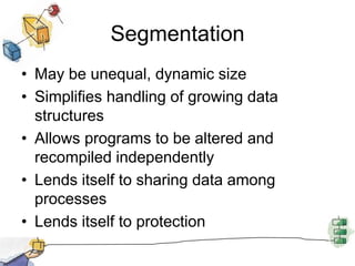Segmentation
• May be unequal, dynamic size
• Simplifies handling of growing data
structures
• Allows programs to be altered and
recompiled independently
• Lends itself to sharing data among
processes
• Lends itself to protection
 