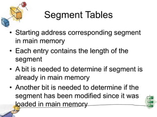 Segment Tables
• Starting address corresponding segment
in main memory
• Each entry contains the length of the
segment
• A bit is needed to determine if segment is
already in main memory
• Another bit is needed to determine if the
segment has been modified since it was
loaded in main memory
 