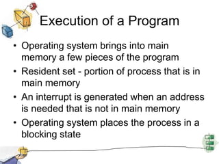 Execution of a Program
• Operating system brings into main
memory a few pieces of the program
• Resident set - portion of process that is in
main memory
• An interrupt is generated when an address
is needed that is not in main memory
• Operating system places the process in a
blocking state
 