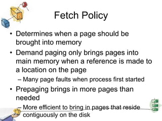 Fetch Policy
• Determines when a page should be
brought into memory
• Demand paging only brings pages into
main memory when a reference is made to
a location on the page
– Many page faults when process first started
• Prepaging brings in more pages than
needed
– More efficient to bring in pages that reside
contiguously on the disk
 
