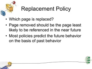 Replacement Policy
• Which page is replaced?
• Page removed should be the page least
likely to be referenced in the near future
• Most policies predict the future behavior
on the basis of past behavior
 