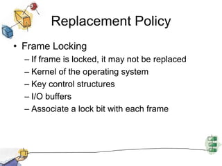 Replacement Policy
• Frame Locking
– If frame is locked, it may not be replaced
– Kernel of the operating system
– Key control structures
– I/O buffers
– Associate a lock bit with each frame
 