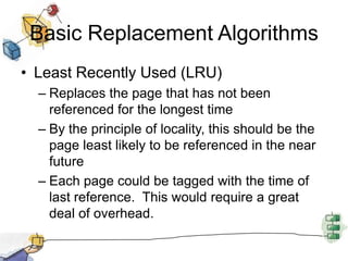 Basic Replacement Algorithms
• Least Recently Used (LRU)
– Replaces the page that has not been
referenced for the longest time
– By the principle of locality, this should be the
page least likely to be referenced in the near
future
– Each page could be tagged with the time of
last reference. This would require a great
deal of overhead.
 