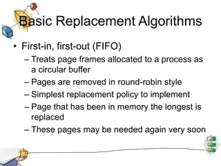 Basic Replacement Algorithms
• First-in, first-out (FIFO)
– Treats page frames allocated to a process as
a circular buffer
– Pages are removed in round-robin style
– Simplest replacement policy to implement
– Page that has been in memory the longest is
replaced
– These pages may be needed again very soon
 