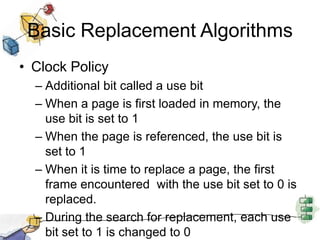 Basic Replacement Algorithms
• Clock Policy
– Additional bit called a use bit
– When a page is first loaded in memory, the
use bit is set to 1
– When the page is referenced, the use bit is
set to 1
– When it is time to replace a page, the first
frame encountered with the use bit set to 0 is
replaced.
– During the search for replacement, each use
bit set to 1 is changed to 0
 