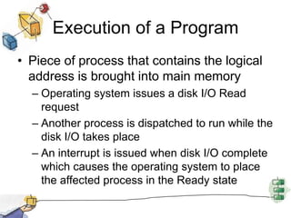 Execution of a Program
• Piece of process that contains the logical
address is brought into main memory
– Operating system issues a disk I/O Read
request
– Another process is dispatched to run while the
disk I/O takes place
– An interrupt is issued when disk I/O complete
which causes the operating system to place
the affected process in the Ready state
 