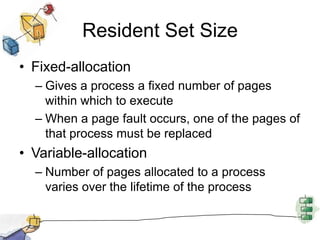 Resident Set Size
• Fixed-allocation
– Gives a process a fixed number of pages
within which to execute
– When a page fault occurs, one of the pages of
that process must be replaced
• Variable-allocation
– Number of pages allocated to a process
varies over the lifetime of the process
 