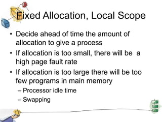 Fixed Allocation, Local Scope
• Decide ahead of time the amount of
allocation to give a process
• If allocation is too small, there will be a
high page fault rate
• If allocation is too large there will be too
few programs in main memory
– Processor idle time
– Swapping
 