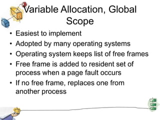 Variable Allocation, Global
Scope
• Easiest to implement
• Adopted by many operating systems
• Operating system keeps list of free frames
• Free frame is added to resident set of
process when a page fault occurs
• If no free frame, replaces one from
another process
 