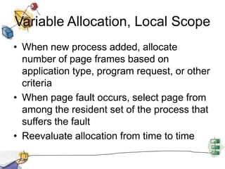 Variable Allocation, Local Scope
• When new process added, allocate
number of page frames based on
application type, program request, or other
criteria
• When page fault occurs, select page from
among the resident set of the process that
suffers the fault
• Reevaluate allocation from time to time
 