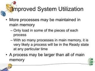 Improved System Utilization
• More processes may be maintained in
main memory
– Only load in some of the pieces of each
process
– With so many processes in main memory, it is
very likely a process will be in the Ready state
at any particular time
• A process may be larger than all of main
memory
 