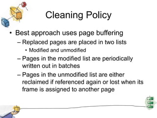 Cleaning Policy
• Best approach uses page buffering
– Replaced pages are placed in two lists
• Modified and unmodified
– Pages in the modified list are periodically
written out in batches
– Pages in the unmodified list are either
reclaimed if referenced again or lost when its
frame is assigned to another page
 