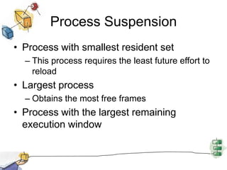 Process Suspension
• Process with smallest resident set
– This process requires the least future effort to
reload
• Largest process
– Obtains the most free frames
• Process with the largest remaining
execution window
 