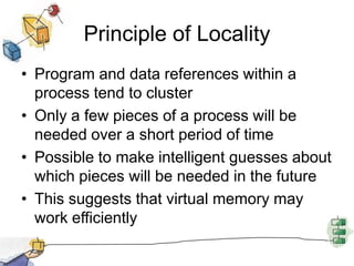 Principle of Locality
• Program and data references within a
process tend to cluster
• Only a few pieces of a process will be
needed over a short period of time
• Possible to make intelligent guesses about
which pieces will be needed in the future
• This suggests that virtual memory may
work efficiently
 