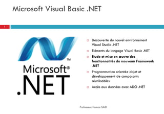 Microsoft Visual Basic .NET
 Découverte du nouvel environnement
Visual Studio .NET
 Eléments du langage Visual Basic .NET
 Etude et mise en œuvre des
fonctionnalités du nouveau Framework
.NET
 Programmation orientée objet et
développement de composants
réutilisables
 Accès aux données avec ADO .NET
Professeur: Hamza SAID
1
 