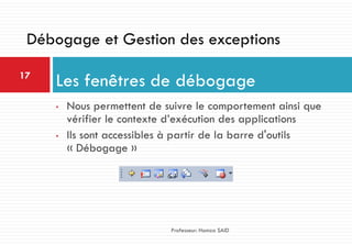 • Nous permettent de suivre le comportement ainsi que
vérifier le contexte d’exécution des applications
• Ils sont accessibles à partir de la barre d'outils
« Débogage »
Les fenêtres de débogage17
Professeur: Hamza SAID
Débogage et Gestion des exceptions
 