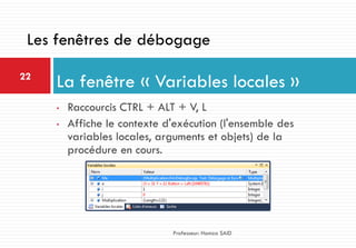 • Raccourcis CTRL + ALT + V, L
• Affiche le contexte d'exécution (l'ensemble des
variables locales, arguments et objets) de la
procédure en cours.
La fenêtre « Variables locales »22
Professeur: Hamza SAID
Les fenêtres de débogage
 