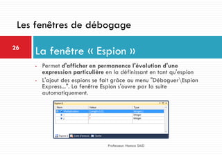 • Permet d'afficher en permanence l'évolution d'une
expression particulière en la définissant en tant qu'espion
• L'ajout des espions se fait grâce au menu "DéboguerEspion
Express...". La fenêtre Espion s'ouvre par la suite
automatiquement.
La fenêtre « Espion »26
Professeur: Hamza SAID
Les fenêtres de débogage
 