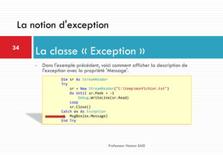 • Dans l'exemple précédent, voici comment afficher la description de
l'exception avec la propriété 'Message'.
La classe « Exception »34
Professeur: Hamza SAID
La notion d'exception
Dim sr As StreamReader
Try
sr = New StreamReader("C:tempmonfichier.txt")
Do Until sr.Peek = -1
Debug.WriteLine(sr.Read)
Loop
sr.Close()
Catch ex As Exception
MsgBox(ex.Message)
End Try
 