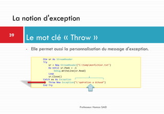 • Elle permet aussi la personnalisation du message d'exception.
Le mot clé « Throw »39
Professeur: Hamza SAID
La notion d'exception
Dim sr As StreamReader
Try
sr = New StreamReader("C:tempmonfichier.txt")
Do Until sr.Peek = -1
Debug.WriteLine(sr.Read)
Loop
sr.Close()
Catch ex As Exception
Throw New Exception("L'opération a échoué")
End Try
 