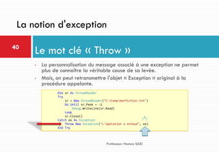 • La personnalisation du message associé à une exception ne permet
plus de connaître la véritable cause de sa levée.
• Mais, on peut retransmettre l'objet « Exception » original à la
procédure appelante.
Le mot clé « Throw »40
Professeur: Hamza SAID
La notion d'exception
Dim sr As StreamReader
Try
sr = New StreamReader("C:tempmonfichier.txt")
Do Until sr.Peek = -1
Debug.WriteLine(sr.Read)
Loop
sr.Close()
Catch ex As Exception
Throw New Exception("L'opération a échoué", ex)
End Try
 