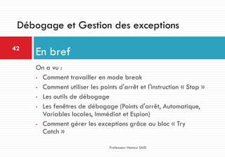 On a vu :
• Comment travailler en mode break
• Comment utiliser les points d'arrêt et l'instruction « Stop »
• Les outils de débogage
• Les fenêtres de débogage (Points d'arrêt, Automatique,
Variables locales, Immédiat et Espion)
• Comment gérer les exceptions grâce au bloc « Try
Catch »
En bref42
Professeur: Hamza SAID
Débogage et Gestion des exceptions
 